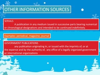 OTHER INFORMATION SOURCES
SERIALS
A publication in any medium issued in successive parts bearing numerical
or chronological designations and intended to be continued indefinitely.
Examples: periodical, magazine, journal
GOVERNMENT PUBLICATIONS
any publication originating in, or issued with the imprints of, or at
the expense and by the authority of, any office of a legally organized government
or international organizations
 