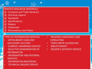 PRINTED NON-BOOK MATERIALS
 Company and Trade literature
 Technical reports
 Standards
 Specifications
 Patents
 Trademark
 Dissertations and Thesis
TYPES OF INFORMATION SERVICES
• INTERLIBRARY LOAN AND
DOCUMENT DELIVERY
• CURRENT AWARENESS SERVICE
• SELECTIVE DISSEMINATION OF
INFORMATION
• INFORMATION AND REFERRAL
SERVICES
• INFORMATION BROKERING
• TECHNICAL INQUIRY SERVICE
• RESEARCH ASSISTANCE AND
CONSULTING
• TERM-PAPER COUNSELING
• BIBLIOTHERAPY
• READER’S ADVISORY SERVICE
 
