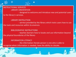 INSTRUCTIONAL SERVICES
LIBRARY ORIENTATION
- designed to welcome and introduce new and potential users
to the library’s services.
LIBRARY INSTRUCTION
- service provided by the library which trains users how to use
the tools and resources within its environs
BIBLIOGRAPHIC INSTRUCTIONS
- teaches learners how to locate and use information beyond
the physical boundaries of the library
INFORMATION LITERACY
- the information literate person is one who is able to
recognize when information is needed, have the ability to clocate.
 