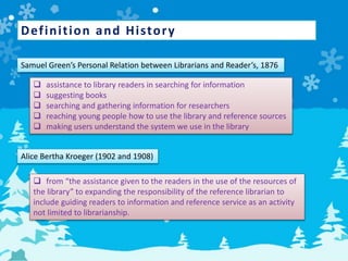 Definition and History
Samuel Green’s Personal Relation between Librarians and Reader’s, 1876
 assistance to library readers in searching for information
 suggesting books
 searching and gathering information for researchers
 reaching young people how to use the library and reference sources
 making users understand the system we use in the library
Alice Bertha Kroeger (1902 and 1908)
 from “the assistance given to the readers in the use of the resources of
the library” to expanding the responsibility of the reference librarian to
include guiding readers to information and reference service as an activity
not limited to librarianship.
 