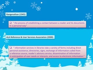 Ranganathan (1945)
 “ the process of establishing a contact between a reader and his documents
In a personal way”
ALA Reference & User Services Association (2000)
 “ information services in libraries take a variety of forms including direct
personal assistance, directories, signs, exchange of information culled from
a reference source, reader’s advisory service, dissemination of information
in anticipation of user needs or interests, and access to electronic information.”
 