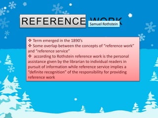 REFERENCE WORK
 Term emerged in the 1890’s
 Some overlap between the concepts of “reference work”
and “reference service”
 according to Rothstein reference work is the personal
assistance given by the librarian to individual readers in
pursuit of information while reference service implies a
“definite recognition” of the responsibility for providing
reference work
Samuel Rothstein
 