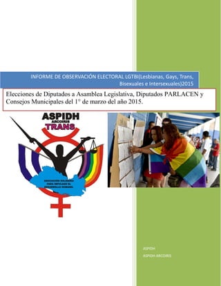 ASPIDH
ASPIDH ARCOIRIS
INFORME DE OBSERVACIÓN ELECTORAL LGTBI(Lesbianas, Gays, Trans,
Bisexuales e Intersexuales)2015
Elecciones de Diputados a Asamblea Legislativa, Diputados PARLACEN y
Consejos Municipales del 1° de marzo del año 2015.
 