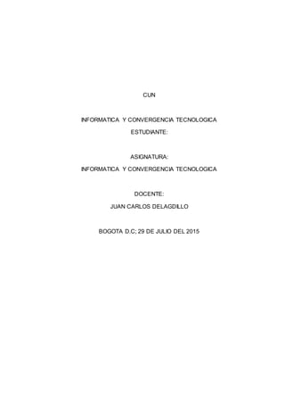 CUN
INFORMATICA Y CONVERGENCIA TECNOLOGICA
ESTUDIANTE:
ASIGNATURA:
INFORMATICA Y CONVERGENCIA TECNOLOGICA
DOCENTE:
JUAN CARLOS DELAGDILLO
BOGOTA D.C; 29 DE JULIO DEL 2015
 