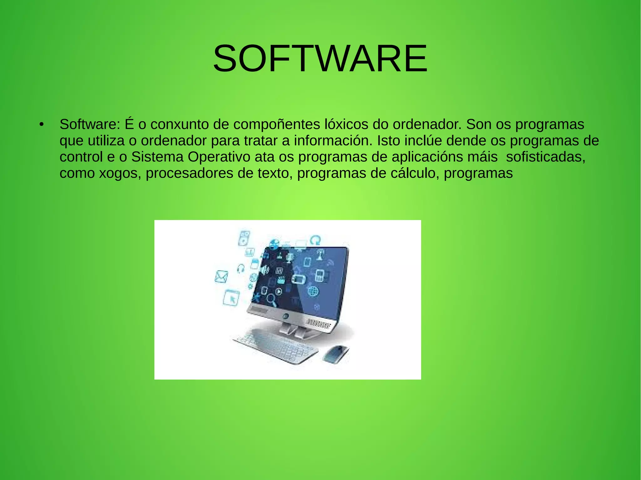 SOFTWARE
● Software: É o conxunto de compoñentes lóxicos do ordenador. Son os programas
que utiliza o ordenador para tratar a información. Isto inclúe dende os programas de
control e o Sistema Operativo ata os programas de aplicacións máis sofisticadas,
como xogos, procesadores de texto, programas de cálculo, programas
 