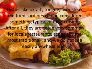 Dishes like oxtail , tongue, liver steak
and fried sardines can be considered
something typical of Rio's cuisine.
After all, they are eaten very common
for locals restaurants, especially the
most traditional , and we do not see
easily anywhere else .
 