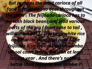 But perhaps the most carioca of all
food is feijoada , so dear throughout
the state . The feijoada carioca has to
be with black beans and lead various
parts of the pig ( from nose to tail ,
will almost all! ) . Tracking, white rice
and manioc flour that neat ! The
feijoada is so typical that all samba
school court serves the dish at least
once a year . And there's nothing
better than feijoada and samba ?
 