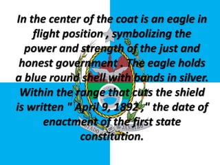 In the center of the coat is an eagle in
flight position , symbolizing the
power and strength of the just and
honest government . The eagle holds
a blue round shell with bands in silver.
Within the range that cuts the shield
is written " April 9, 1892 ," the date of
enactment of the first state
constitution.
 