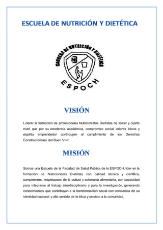 Liderar la formación de profesionales Nutricionistas Dietistas de tercer y cuarto
nivel, que por su excelencia académica, compromiso social, valores éticos y
espíritu emprendedor contribuyan al cumplimiento de los Derechos
Constitucionales del Buen Vivir.
Somos una Escuela de la Facultad de Salud Pública de la ESPOCH, líder en la
formación de Nutricionistas Dietistas con calidad técnica y científica,
competentes, respetuosos de la cultura y soberanía alimentaria, con capacidad
para integrarse al trabajo interdisciplinario y para la investigación, generando
conocimientos que contribuyan a la transformación social con conciencia de su
identidad nacional y alto sentido de la ética y servicio a la comunidad.
 