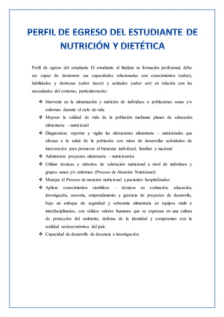 Perfil de egreso del estudiante El estudiante al finalizar su formación profesional, debe
ser capaz de demostrar sus capacidades relacionadas con conocimientos (saber),
habilidades y destrezas (saber hacer) y actitudes (saber ser) en relación con las
necesidades del contexto, particularmente:
 Intervenir en la alimentación y nutrición de individuos o poblaciones sanas y/o
enfermas durante el ciclo de vida
 Mejorar la calidad de vida de la población mediante planes de educación
alimentaria – nutricional
 Diagnosticar, reportar y vigilar las alteraciones alimentario – nutricionales que
afectan a la salud de la población con miras de desarrollar actividades de
intervención para promover el bienestar individual, familiar y nacional
 Administrar proyectos alimentario – nutricionales
 Utilizar técnicas y métodos de valoración nutricional a nivel de individuos y
grupos sanos y/o enfermos (Proceso de Atención Nutricional)
 Manejar el Proceso de atencion nutricional a pacientes hospitalizados
 Aplicar conocimientos científicos – técnicos en evaluación, educación,
investigación, asesoría, emprendimiento y gerencia de proyectos de desarrollo,
bajo un enfoque de seguridad y soberanía alimentaria en equipos multi e
interdisciplinarios, con sólidos valores humanos que se expresan en una cultura
de protección del ambiente, defensa de la identidad y compromiso con la
realidad socioeconómica del país.
 Capacidad de desarrollo de docencia e investigación.
 
