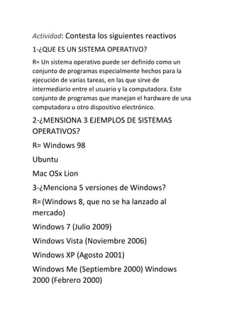 Actividad: Contesta los siguientes reactivos
1-¿QUE ES UN SISTEMA OPERATIVO?
R= Un sistema operativo puede ser definido como un
conjunto de programas especialmente hechos para la
ejecución de varias tareas, en las que sirve de
intermediario entre el usuario y la computadora. Este
conjunto de programas que manejan el hardware de una
computadora u otro dispositivo electrónico.
2-¿MENSIONA 3 EJEMPLOS DE SISTEMAS
OPERATIVOS?
R= Windows 98
Ubuntu
Mac OSx Lion
3-¿Menciona 5 versiones de Windows?
R=(Windows 8, que no se ha lanzado al
mercado)
Windows 7 (Julio 2009)
Windows Vista (Noviembre 2006)
Windows XP (Agosto 2001)
Windows Me (Septiembre 2000) Windows
2000 (Febrero 2000)
 