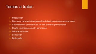 Temas a tratar:
 Introducción
 Que son y características generales de las tres primeras generaciones
 Características principales de las tres primeras generaciones
 Cuarta y quinta generación generación
 Generación actual
 Conclusión
 Bibliografia
 