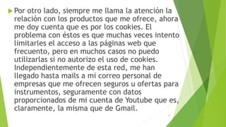  Por otro lado, siempre me llama la atención la
relación con los productos que me ofrece, ahora
me doy cuenta que es por los cookies. El
problema con éstos es que muchas veces intento
limitarles el acceso a las páginas web que
frecuento, pero en muchos casos no puedo
utilizarlas si no autorizo el uso de cookies.
Independientemente de esta red, me han
llegado hasta mails a mi correo personal de
empresas que me ofrecen seguros u ofertas para
instrumentos, seguramente con datos
proporcionados de mi cuenta de Youtube que es,
claramente, la misma que de Gmail.
10
 
