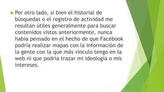  Por otro lado, si bien el historial de
búsquedas o el registro de actividad me
resultan útiles generalmente para buscar
contenidos vistos anteriormente, nunca
había pensado en el hecho de que Facebook
podría realizar mapas con la información de
la gente con la que más vínculo tengo en la
web ni que podría trazar mi ideología o mis
intereses.
11
 