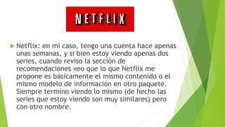  Netflix: en mi caso, tengo una cuenta hace apenas
unas semanas, y si bien estoy viendo apenas dos
series, cuando reviso la sección de
recomendaciones veo que lo que Netflix me
propone es básicamente el mismo contenido o el
mismo modelo de información en otro paquete.
Siempre termino viendo lo mismo (de hecho las
series que estoy viendo son muy similares) pero
con otro nombre.
12
 