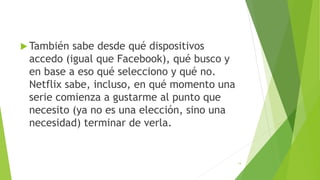  También sabe desde qué dispositivos
accedo (igual que Facebook), qué busco y
en base a eso qué selecciono y qué no.
Netflix sabe, incluso, en qué momento una
serie comienza a gustarme al punto que
necesito (ya no es una elección, sino una
necesidad) terminar de verla.
14
 