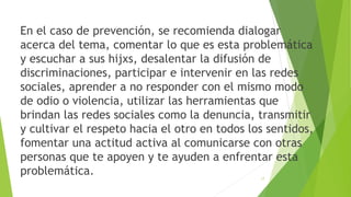 En el caso de prevención, se recomienda dialogar
acerca del tema, comentar lo que es esta problemática
y escuchar a sus hijxs, desalentar la difusión de
discriminaciones, participar e intervenir en las redes
sociales, aprender a no responder con el mismo modo
de odio o violencia, utilizar las herramientas que
brindan las redes sociales como la denuncia, transmitir
y cultivar el respeto hacia el otro en todos los sentidos,
fomentar una actitud activa al comunicarse con otras
personas que te apoyen y te ayuden a enfrentar esta
problemática. 17
 