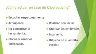 ¿Cómo actuar en caso de Ciberbullying?
 Escuchar respetuosamente
 Acompañar.
 No demonizar la
herramienta.
 Bloquear usuarios
indeseados.
 Realizar denuncias.
 Guardar las evidencias.
 Intervenir.
 Difusión en el ámbito
escolar.
18
 