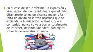  En el caso de ser la víctima: la expansión y
viralización del contenido logra que el dato
difamatorio tenga un alcance mayor y la
falta de olvido en la web ocasiona que se
extienda la humillación. Además, que el
contenido nunca se va a borrar totalmente
de Internet, dejando una identidad digital
sobre la persona discriminada.
20
 