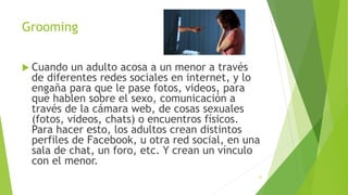 Grooming
 Cuando un adulto acosa a un menor a través
de diferentes redes sociales en internet, y lo
engaña para que le pase fotos, videos, para
que hablen sobre el sexo, comunicación a
través de la cámara web, de cosas sexuales
(fotos, videos, chats) o encuentros físicos.
Para hacer esto, los adultos crean distintos
perfiles de Facebook, u otra red social, en una
sala de chat, un foro, etc. Y crean un vínculo
con el menor.
21
 