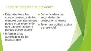 Como se detecta/ se previene:
 Estar atentos a los
comportamientos de los
menores que alerten que
puede estar mostrando
que padecen abuso, y
porque puede ocurrir
 Informar a las
autoridades de las
instituciones
 Comunicarlo a las
autoridades de
protección al menor
 Tener una actitud activa
y presencial
22
 