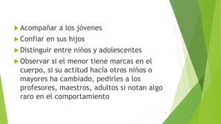  Acompañar a los jóvenes
 Confiar en sus hijos
 Distinguir entre niños y adolescentes
 Observar si el menor tiene marcas en el
cuerpo, si su actitud hacia otros niños o
mayores ha cambiado, pedirles a los
profesores, maestros, adultos si notan algo
raro en el comportamiento
23
 