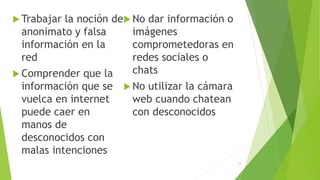  Trabajar la noción de
anonimato y falsa
información en la
red
 Comprender que la
información que se
vuelca en internet
puede caer en
manos de
desconocidos con
malas intenciones
 No dar información o
imágenes
comprometedoras en
redes sociales o
chats
 No utilizar la cámara
web cuando chatean
con desconocidos
24
 
