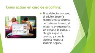 Como actuar en caso de grooming:
 Si se detecta un caso,
el adulto debería
charlar con la vícitma,
pero sin ser brusco, sin
acusar o avergonzarla,
sin echarle la culpa, u
obligar a que lo
cuente, ya que la
victima necesita
sentirse segurx.
26
 