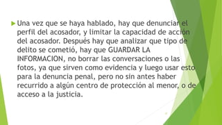  Una vez que se haya hablado, hay que denunciar el
perfil del acosador, y limitar la capacidad de acción
del acosador. Después hay que analizar que tipo de
delito se cometió, hay que GUARDAR LA
INFORMACION, no borrar las conversaciones o las
fotos, ya que sirven como evidencia y luego usar esto
para la denuncia penal, pero no sin antes haber
recurrido a algún centro de protección al menor, o de
acceso a la justicia.
27
 
