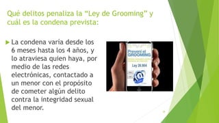 Qué delitos penaliza la “Ley de Grooming” y
cuál es la condena prevista:
 La condena varía desde los
6 meses hasta los 4 años, y
lo atraviesa quien haya, por
medio de las redes
electrónicas, contactado a
un menor con el propósito
de cometer algún delito
contra la integridad sexual
del menor. 28
 