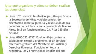 Ante qué organismo y cómo se deben realizar
las denuncias:
 Línea 102: servicio telefónico gratuito que brinda
la Secretaría de Niñez y Adolescencia, de
orientación sobre la garantía y restitución de los
derechos de la infancia en la provincia de Buenos
Aires. Está en funcionamiento 24/7 los 365 días
del año
 Línea 0800-222-1717: Equipo niñ@s contra la
explotación sexual y grooming, es un servicio
telefónico gratuito del Ministerio de Justicia y
Derechos Humanos. Funciona en toda la
Argentina, las 24 horas todos los días del año
29
 