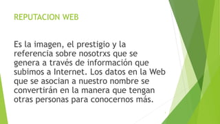 REPUTACION WEB
Es la imagen, el prestigio y la
referencia sobre nosotrxs que se
genera a través de información que
subimos a Internet. Los datos en la Web
que se asocian a nuestro nombre se
convertirán en la manera que tengan
otras personas para conocernos más.
3
 