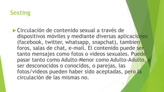 Sexting
 Circulación de contenido sexual a través de
dispositivos móviles y mediante diversas aplicaciones
(facebook, twitter, whatsapp, snapchat), tambien
foros, salas de chat, e-mail. El contenido puede ser
tanto mensajes como fotos o videos sexuales. Puede
pasar tanto como Adulto-Menor como Adulto-Adulto, y
ser desconocidos o conocidos, o parejas, las
fotos/videos pueden haber sido aceptadas, pero la
circulación de las mismas no.
30
 