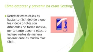Cómo detectar y prevenir los casos Sexting:
 Detectar estos casos es
bastante fácil debido a que
los videos o fotos son
difundidos de forma masiva,
por lo tanto llegar a ellos, e
incluso verlos de manera
inconsciente es mucho más
fácil.
31
 