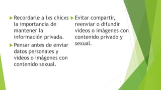  Recordarle a lxs chicxs
la importancia de
mantener la
información privada.
 Pensar antes de enviar
datos personales y
videos o imágenes con
contenido sexual.
 Evitar compartir,
reenviar o difundir
videos o imágenes con
contenido privado y
sexual.
32
 