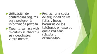  Utilización de
contraseñas seguras
para proteger la
información privada.
 Tapar la cámara web
mientras se chatea o
se videochatea
virtualmente.
 Realizar una copia
de seguridad de las
fotos y luego
borrarlas de los
teléfonos en caso de
que estos sean
robados o
extraviados.
33
 