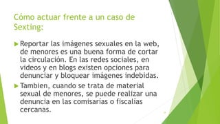 Cómo actuar frente a un caso de
Sexting:
 Reportar las imágenes sexuales en la web,
de menores es una buena forma de cortar
la circulación. En las redes sociales, en
videos y en blogs existen opciones para
denunciar y bloquear imágenes indebidas.
 Tambien, cuando se trata de material
sexual de menores, se puede realizar una
denuncia en las comisarías o fiscalías
cercanas. 34
 