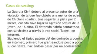 Casos de sexting:
La Guardia Civil detuvo al presunto autor de una
violación de la que fue objeto una menor de edad
de Chiclana (Cádiz), tras seguirle la pista por 2
meses, cuando tuvo lugar la agresión sexual de la
joven, de 16 años. El detenido habría contactado
con su víctima a través la red social Tuenti, en
internet.
Siguiendo el típico patrón del denominado grooming
en internet, primero fue granjeándose poco a poco
su confianza, haciéndose pasar por un adolescente.
35
 