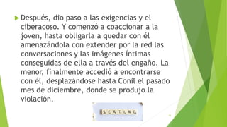  Después, dio paso a las exigencias y el
ciberacoso. Y comenzó a coaccionar a la
joven, hasta obligarla a quedar con él
amenazándola con extender por la red las
conversaciones y las imágenes íntimas
conseguidas de ella a través del engaño. La
menor, finalmente accedió a encontrarse
con él, desplazándose hasta Conil el pasado
mes de diciembre, donde se produjo la
violación.
36
 