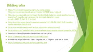 Bibliografía
 https://www.internetsociety.org/es/tu-huella-digital
http://www.convosenlaweb.gob.ar/media/1239808/guia_rweb.pdf
 http://www.escuela20.com/proteger-la-identidad-digital-en-redes-sociales/buenas-
practicas/9-medidas-para-proteger-la-identidad-digital-en-redes-
sociales_2075_7_3567_0_1_in.html
 http://noticias.universia.cr/en-portada/noticia/2013/08/26/1044910/9-consejos-
cuidar-identidad-digital.html
 http://danicas19.wixsite.com/sexting-y-groomin/quienes-somos3
 http://tn.com.ar/sociedad/seis-casos-en-el-que-el-sexting-termino-en-tragedia_657925
 Video publicado por Amanda meses antes de suicidarse:
 https://www.youtube.com/watch?v=NaVoR51D1sU
 Cancion hecha para Amanda Todd, luego de ver la tragedia y de ver el video:
 https://www.youtube.com/watch?v=v6lamj1JBvk
38
 