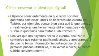 Cómo preservar la identidad digital?
 Eligiendo conscientemente en qué redes sociales
queremos participar: antes de hacernos una cuenta de
Twitter, por ejemplo, pensar bien para qué la queremos y
si realmente es una herramienta útil en nuestras vidas o
si sólo la queremos para matar al aburrimiento.
 Una vez que nos hayamos hecho la cuenta, analizar el
contenido que estamos publicando antes, y asegurarnos
de que no tenga información importante que otras
personas puedan utilizar (o, si lo vamos a hacer, al menos
subirlo conscientemente). 4
 