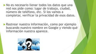  No es necesario llenar todos los datos que una
red nos pide como: lugar de trabajo, ciudad,
número de teléfono, etc. Si los vamos a
completar, verificar la privacidad de esos datos.
 Rastrear nuestra información, como por ejemplo
buscando nuestro nombre en Google y viendo qué
información nuestra aparece.
6
 