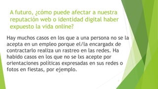 A futuro, ¿cómo puede afectar a nuestra
reputación web o identidad digital haber
expuesto la vida online?
Hay muchos casos en los que a una persona no se la
acepta en un empleo porque el/la encargadx de
contractarlo realiza un rastreo en las redes. Ha
habido casos en los que no se lxs acepte por
orientaciones políticas expresadas en sus redes o
fotos en fiestas, por ejemplo.
7
 