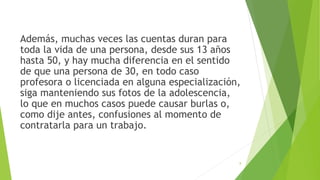 Además, muchas veces las cuentas duran para
toda la vida de una persona, desde sus 13 años
hasta 50, y hay mucha diferencia en el sentido
de que una persona de 30, en todo caso
profesora o licenciada en alguna especialización,
siga manteniendo sus fotos de la adolescencia,
lo que en muchos casos puede causar burlas o,
como dije antes, confusiones al momento de
contratarla para un trabajo.
8
 