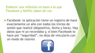 Elaborar una reflexión en base a lo que
Facebook y Netflix saben de vos.
 Facebook: la aplicación tiene un registro de hace
exactamente un año con todos los inicios de
sesión que realicé (dispositivo, fecha y hora). Hay
datos que ni yo recordaba y, si bien Facebook lo
hace por “seguridad”, no dejo de vincularlo con
un modo de rastreo.
9
 