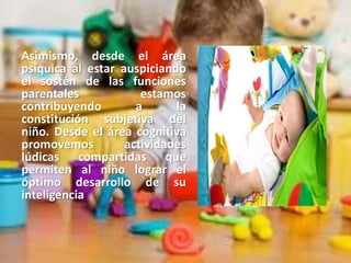 Asimismo, desde el área
psíquica al estar auspiciando
el sostén de las funciones
parentales estamos
contribuyendo a la
constitución subjetiva del
niño. Desde el área cognitiva
promovemos actividades
lúdicas compartidas que
permiten al niño lograr el
óptimo desarrollo de su
inteligencia.
 