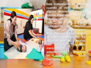 Este tratamiento se indica
cuando el niño presenta
alguna desviación de las
pautas esperables para su
edad cronológica. En el
caso de los niños
prematuros los mismos
requieren un seguimiento
más estricto y solamente
se indica tratamiento en
aquellos que no cumplan
con las pautas
mencionadas
anteriormente, teniendo
en cuenta su Edad
Corregida.
 