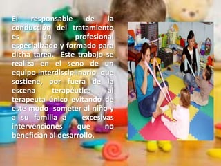 El responsable de la
conducción del tratamiento
es un profesional
especializado y formado para
dicha tarea. Este trabajo se
realiza en el seno de un
equipo interdisciplinario que
sostiene, por fuera de la
escena terapéutica al
terapeuta único evitando de
este modo someter al niño y
a su familia a excesivas
intervenciones que no
benefician al desarrollo.
 