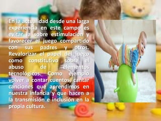 En la actualidad desde una larga
experiencia en este campo es
evitar la sobre estimulación y
favorecer el juego compartido
con sus padres y otros.
Revalorizar el papel del juego
como constitutivo sobre el
abuso de elementos
tecnológicos. Como ejemplo
volver a contar cuentos, cantar
canciones que aprendimos en
nuestra infancia y que hacen a
la transmisión e inclusión en la
propia cultura.
 