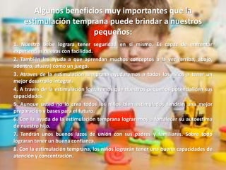 Algunos beneficios muy importantes que la
estimulación temprana puede brindar a nuestros
pequeños:
1. Nuestro bebe lograra tener seguridad en sí mismo. Es capaz de enfrentar
experiencias nuevas con facilidad.
2. También les ayuda a que aprendan muchos conceptos a la vez (arriba, abajo,
adentro, afuera) como un juego.
3. Atraves de la estimulación temprana ayudaremos a todos los niños a tener un
mejor desarrollo integral.
4. A través de la estimulación lograremos que nuestros pequeños potencialicen sus
capacidades.
5. Aunque usted no lo crea todos los niños bien estimulados tendrán una mejor
preparación y bases para el futuro.
6. Con la ayuda de la estimulación temprana lograremos a fortalecer su autoestima
de nuestro hijo.
7. Tendrán unos buenos lazos de unión con sus padres y familiares. Sobre todo
lograran tener un buena confianza.
8. Con la estimulación temprana, los niños lograrán tener una buena capacidades de
atención y concentración.
 